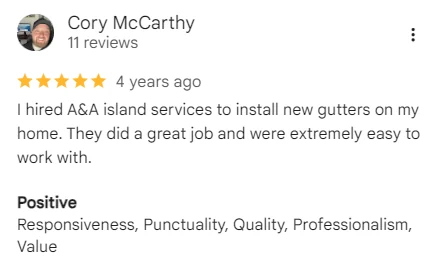 Five-star Google review of A&A Island Services by Cory McCarthy: I hired A&A island services to install new gutters on my home. They did a great job and were extremely easy to work