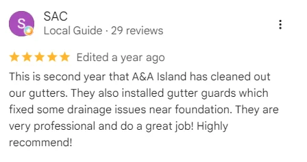 Five-star Google review of A&A Island Services by SAC: This is second year that A&A Island has cleaned out our gutters. They also installed gutter guards which fixed some drainage issues near